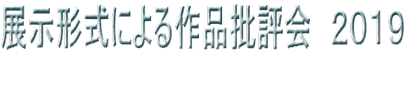 展示形式による作品批評会　２０１９ 